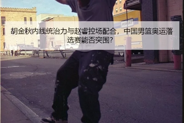 胡金秋内线统治力与赵睿控场配合，中国男篮奥运落选赛能否突围？