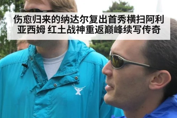 伤愈归来的纳达尔复出首秀横扫阿利亚西姆 红土战神重返巅峰续写传奇